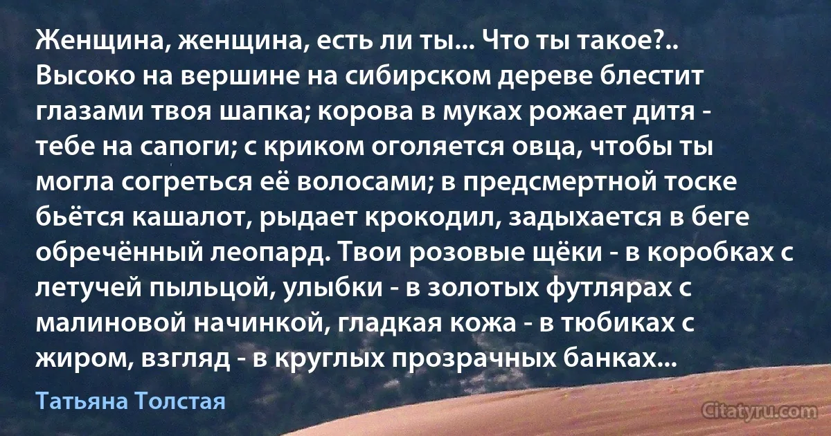 Женщина, женщина, есть ли ты... Что ты такое?.. Высоко на вершине на сибирском дереве блестит глазами твоя шапка; корова в муках рожает дитя - тебе на сапоги; с криком оголяется овца, чтобы ты могла согреться её волосами; в предсмертной тоске бьётся кашалот, рыдает крокодил, задыхается в беге обречённый леопард. Твои розовые щёки - в коробках с летучей пыльцой, улыбки - в золотых футлярах с малиновой начинкой, гладкая кожа - в тюбиках с жиром, взгляд - в круглых прозрачных банках... (Татьяна Толстая)