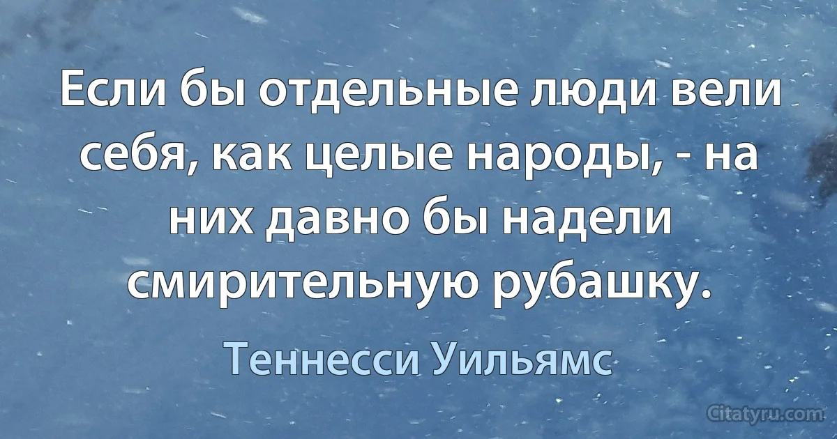 Если бы отдельные люди вели себя, как целые народы, - на них давно бы надели смирительную рубашку. (Теннесси Уильямс)