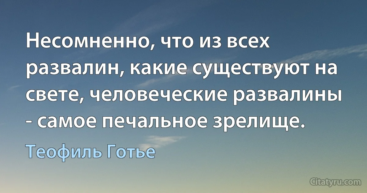 Несомненно, что из всех развалин, какие существуют на свете, человеческие развалины - самое печальное зрелище. (Теофиль Готье)