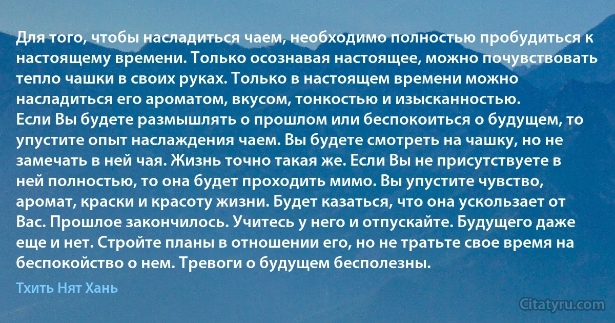 Для того, чтобы насладиться чаем, необходимо полностью пробудиться к настоящему времени. Только осознавая настоящее, можно почувствовать тепло чашки в своих руках. Только в настоящем времени можно насладиться его ароматом, вкусом, тонкостью и изысканностью.
Если Вы будете размышлять о прошлом или беспокоиться о будущем, то упустите опыт наслаждения чаем. Вы будете смотреть на чашку, но не замечать в ней чая. Жизнь точно такая же. Если Вы не присутствуете в ней полностью, то она будет проходить мимо. Вы упустите чувство, аромат, краски и красоту жизни. Будет казаться, что она ускользает от Вас. Прошлое закончилось. Учитесь у него и отпускайте. Будущего даже еще и нет. Стройте планы в отношении его, но не тратьте свое время на беспокойство о нем. Тревоги о будущем бесполезны. (Тхить Нят Хань)