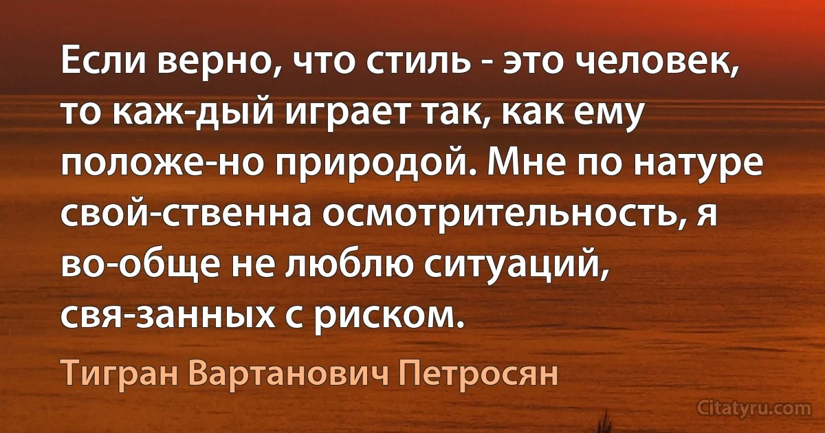 Если верно, что стиль - это человек, то каж­дый играет так, как ему положе­но природой. Мне по натуре свой­ственна осмотрительность, я во­обще не люблю ситуаций, свя­занных с риском. (Тигран Вартанович Петросян)