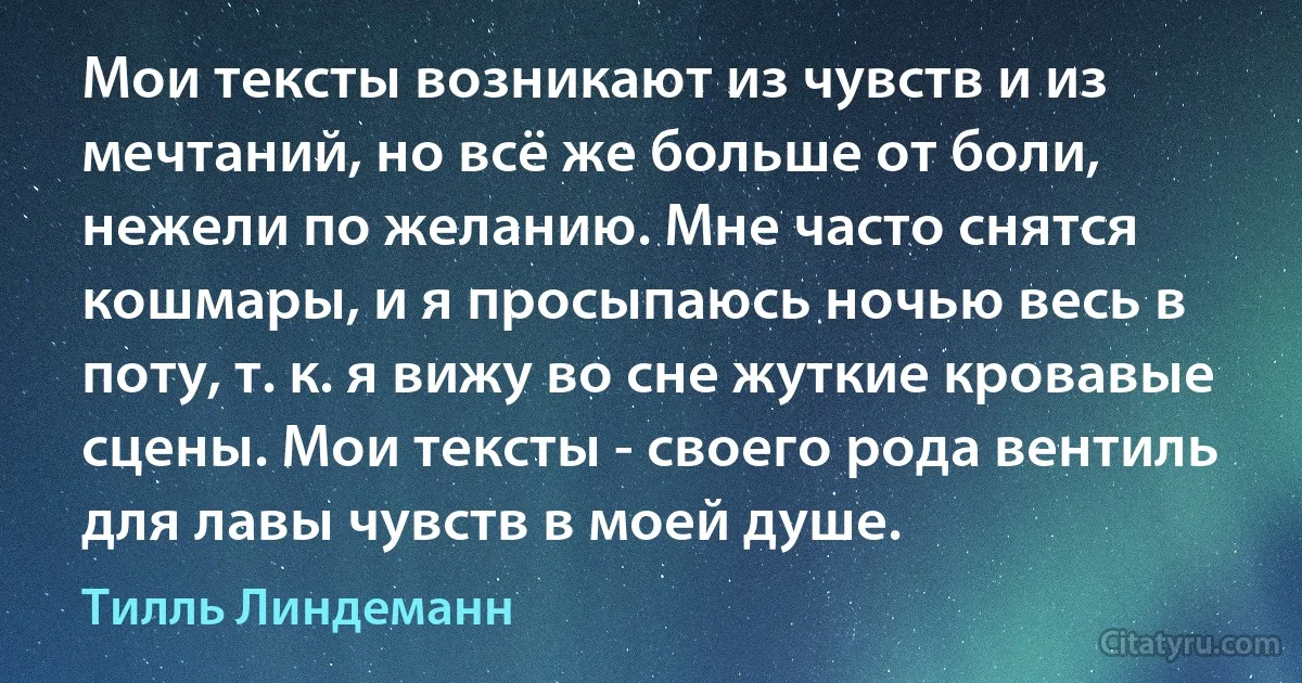 Мои тексты возникают из чувств и из мечтаний, но всё же больше от боли, нежели по желанию. Мне часто снятся кошмары, и я просыпаюсь ночью весь в поту, т. к. я вижу во сне жуткие кровавые сцены. Мои тексты - своего рода вентиль для лавы чувств в моей душе. (Тилль Линдеманн)