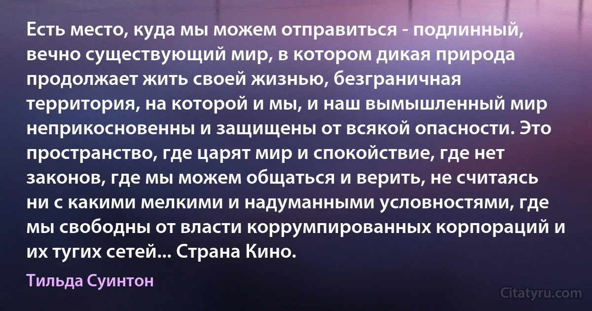 Есть место, куда мы можем отправиться - подлинный, вечно существующий мир, в котором дикая природа продолжает жить своей жизнью, безграничная территория, на которой и мы, и наш вымышленный мир неприкосновенны и защищены от всякой опасности. Это пространство, где царят мир и спокойствие, где нет законов, где мы можем общаться и верить, не считаясь ни с какими мелкими и надуманными условностями, где мы свободны от власти коррумпированных корпораций и их тугих сетей... Страна Кино. (Тильда Суинтон)