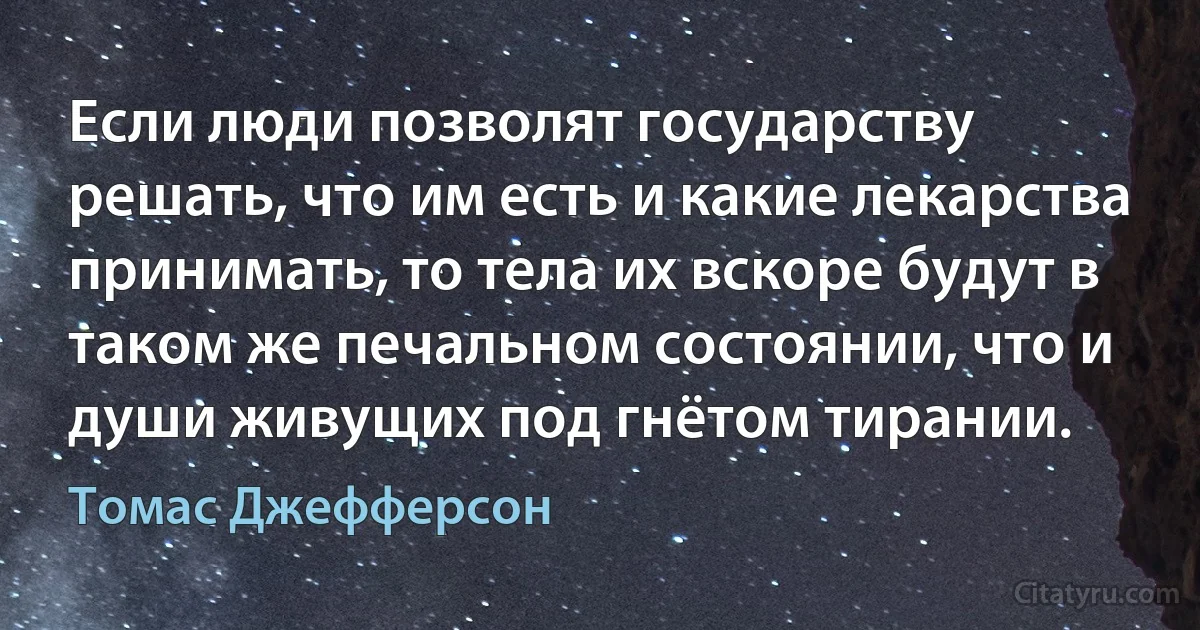 Если люди позволят государству решать, что им есть и какие лекарства принимать, то тела их вскоре будут в таком же печальном состоянии, что и души живущих под гнётом тирании. (Томас Джефферсон)