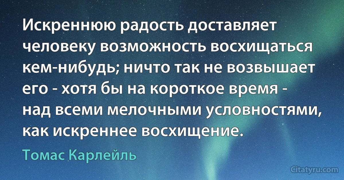 Искреннюю радость доставляет человеку возможность восхищаться кем-нибудь; ничто так не возвышает его - хотя бы на короткое время - над всеми мелочными условностями, как искреннее восхищение. (Томас Карлейль)