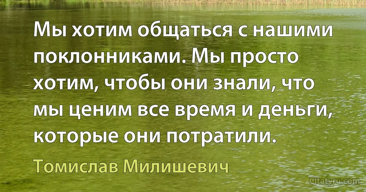 Мы хотим общаться с нашими поклонниками. Мы просто хотим, чтобы они знали, что мы ценим все время и деньги, которые они потратили. (Томислав Милишевич)