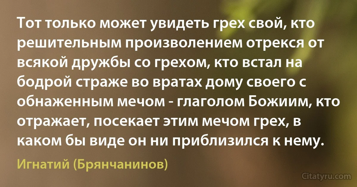 Тот только может увидеть грех свой, кто решительным произволением отрекся от всякой дружбы со грехом, кто встал на бодрой страже во вратах дому своего с обнаженным мечом - глаголом Божиим, кто отражает, посекает этим мечом грех, в каком бы виде он ни приблизился к нему. (Игнатий (Брянчанинов))