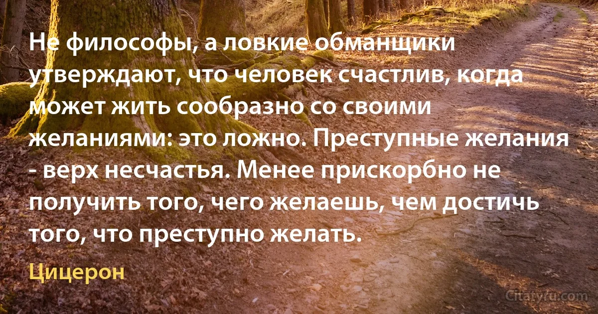 Не философы, а ловкие обманщики утверждают, что человек счастлив, когда может жить сообразно со своими желаниями: это ложно. Преступные желания - верх несчастья. Менее прискорбно не получить того, чего желаешь, чем достичь того, что преступно желать. (Цицерон)