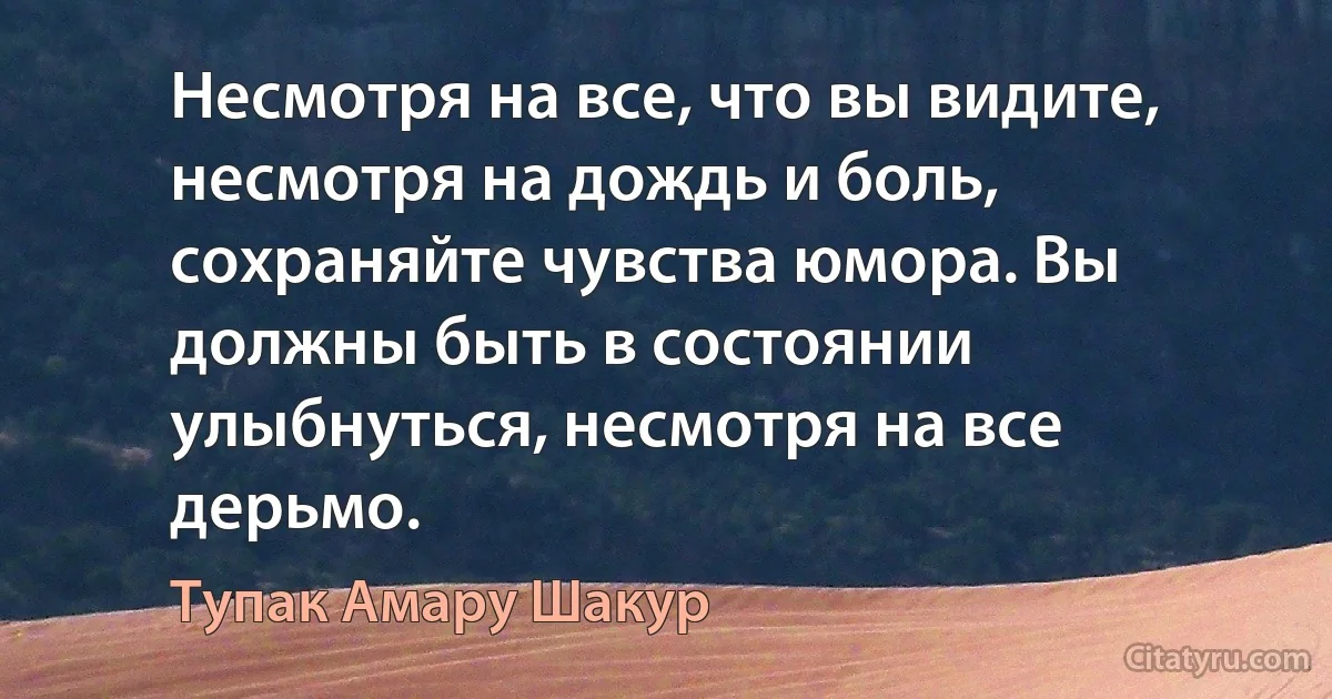 Несмотря на все, что вы видите, несмотря на дождь и боль, сохраняйте чувства юмора. Вы должны быть в состоянии улыбнуться, несмотря на все дерьмо. (Тупак Амару Шакур)