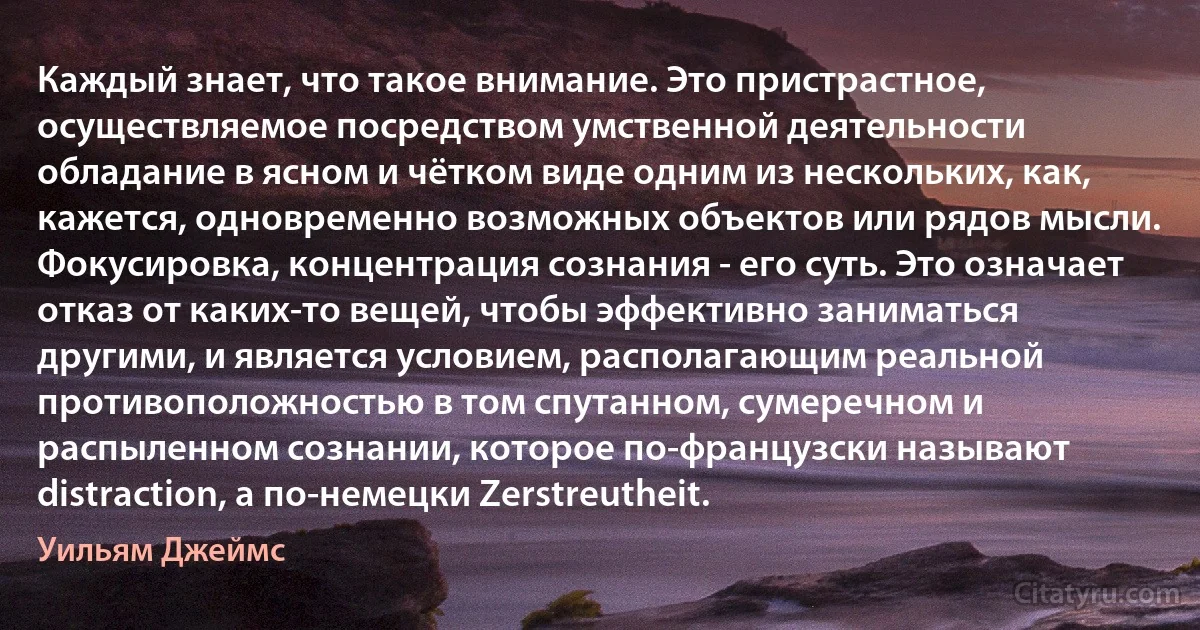 Каждый знает, что такое внимание. Это пристрастное, осуществляемое посредством умственной деятельности обладание в ясном и чётком виде одним из нескольких, как, кажется, одновременно возможных объектов или рядов мысли. Фокусировка, концентрация сознания - его суть. Это означает отказ от каких-то вещей, чтобы эффективно заниматься другими, и является условием, располагающим реальной противоположностью в том спутанном, сумеречном и распыленном сознании, которое по-французски называют distraction, а по-немецки Zerstreutheit. (Уильям Джеймс)