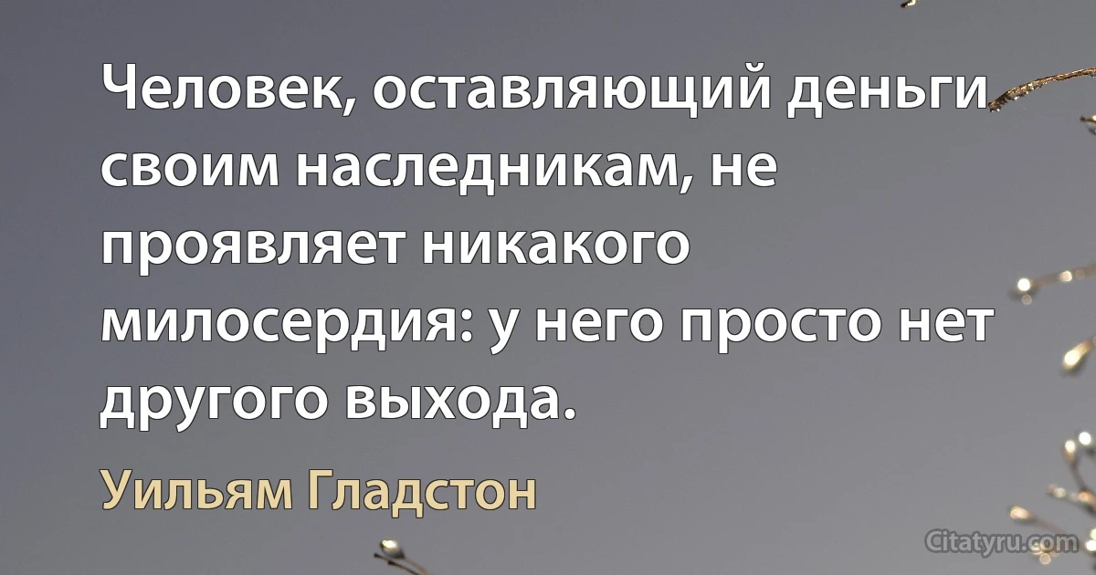 Человек, оставляющий деньги своим наследникам, не проявляет никакого милосердия: у него просто нет другого выхода. (Уильям Гладстон)