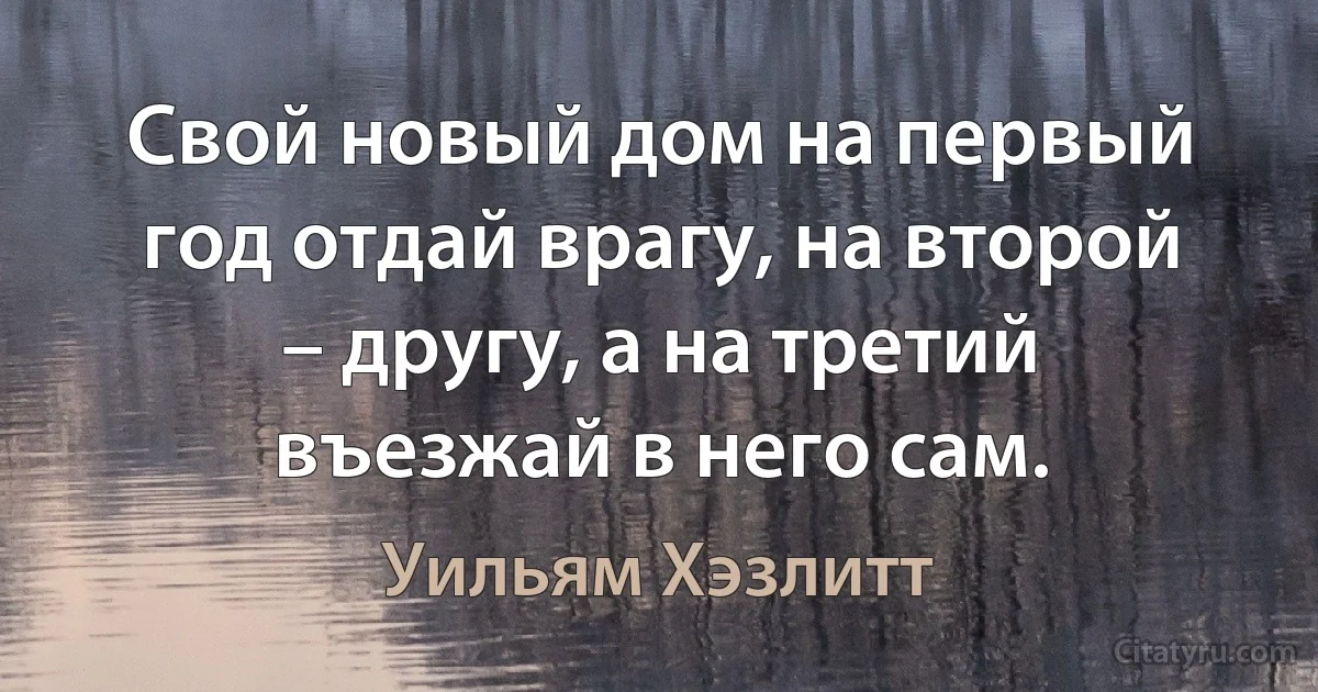 Свой новый дом на первый год отдай врагу, на второй – другу, а на третий въезжай в него сам. (Уильям Хэзлитт)