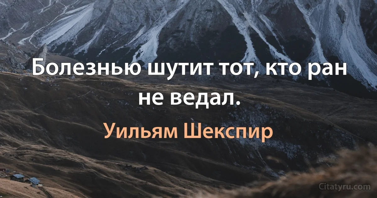 Болезнью шутит тот, кто ран не ведал. (Уильям Шекспир)