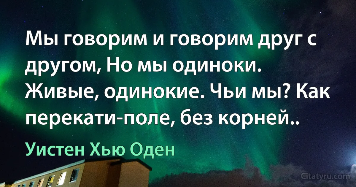 Мы говорим и говорим друг с другом, Но мы одиноки. Живые, одинокие. Чьи мы? Как перекати-поле, без корней.. (Уистен Хью Оден)