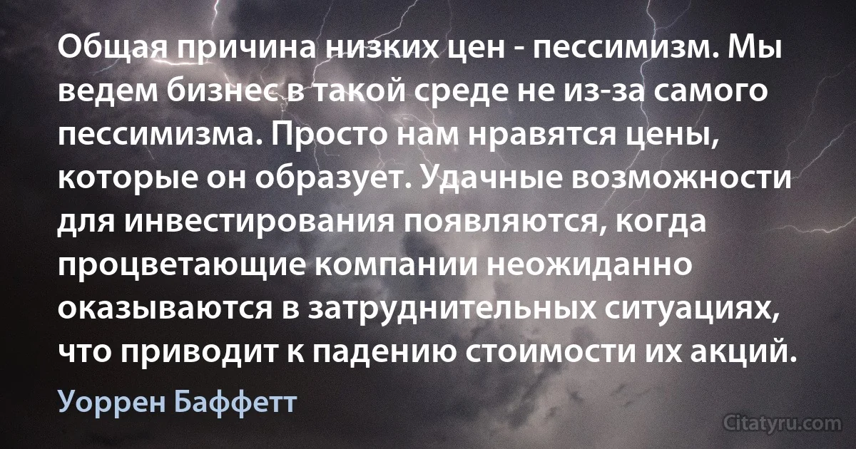 Общая причина низких цен - пессимизм. Мы ведем бизнес в такой среде не из-за самого пессимизма. Просто нам нравятся цены, которые он образует. Удачные возможности для инвестирования появляются, когда процветающие компании неожиданно оказываются в затруднительных ситуациях, что приводит к падению стоимости их акций. (Уоррен Баффетт)