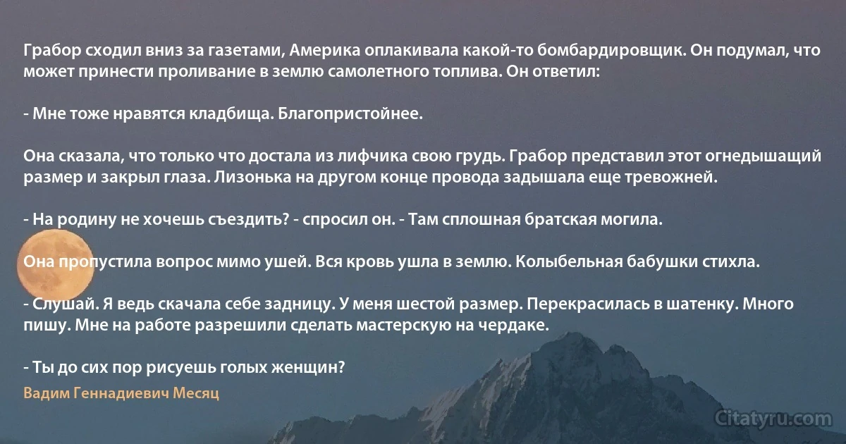 Грабор сходил вниз за газетами, Америка оплакивала какой-то бомбардировщик. Он подумал, что может принести проливание в землю самолетного топлива. Он ответил:

- Мне тоже нравятся кладбища. Благопристойнее.

Она сказала, что только что достала из лифчика свою грудь. Грабор представил этот огнедышащий размер и закрыл глаза. Лизонька на другом конце провода задышала еще тревожней.

- На родину не хочешь съездить? - спросил он. - Там сплошная братская могила.

Она пропустила вопрос мимо ушей. Вся кровь ушла в землю. Колыбельная бабушки стихла.

- Слушай. Я ведь скачала себе задницу. У меня шестой размер. Перекрасилась в шатенку. Много пишу. Мне на работе разрешили сделать мастерскую на чердаке.

- Ты до сих пор рисуешь голых женщин? (Вадим Геннадиевич Месяц)