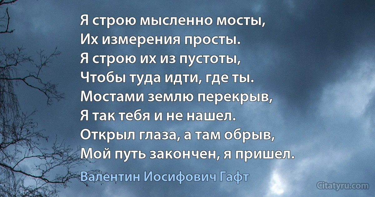 Я строю мысленно мосты,
Их измерения просты.
Я строю их из пустоты,
Чтобы туда идти, где ты.
Мостами землю перекрыв,
Я так тебя и не нашел.
Открыл глаза, а там обрыв,
Мой путь закончен, я пришел. (Валентин Иосифович Гафт)