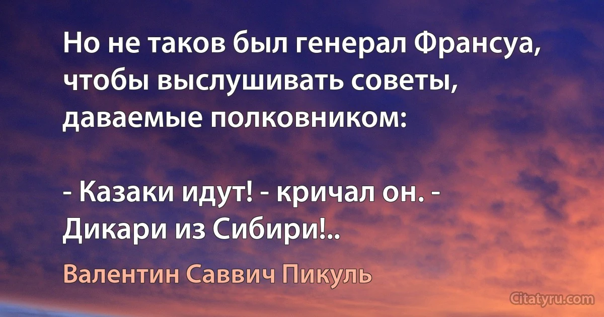 Но не таков был генерал Франсуа, чтобы выслушивать советы, даваемые полковником:

- Казаки идут! - кричал он. - Дикари из Сибири!.. (Валентин Саввич Пикуль)