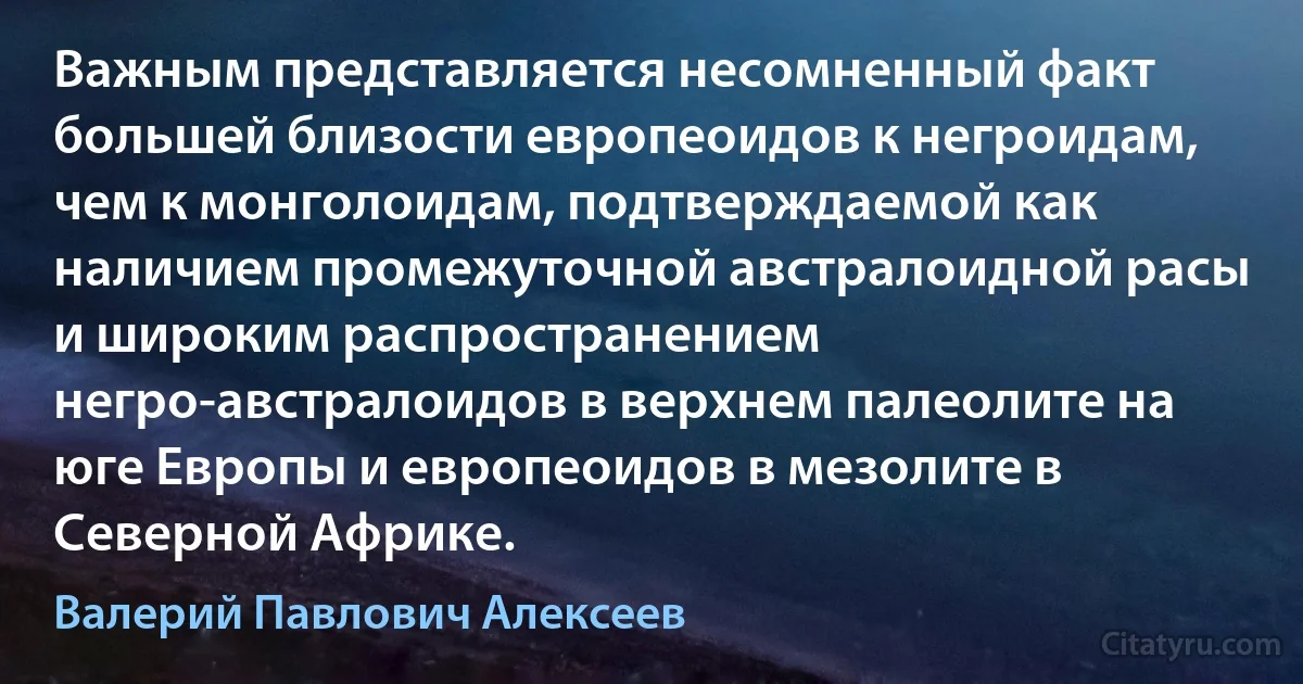 Важным представляется несомненный факт большей близости европеоидов к негроидам, чем к монголоидам, подтверждаемой как наличием промежуточной австралоидной расы и широким распространением негро-австралоидов в верхнем палеолите на юге Европы и европеоидов в мезолите в Северной Африке. (Валерий Павлович Алексеев)