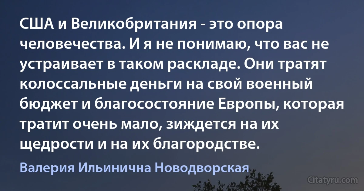 США и Великобритания - это опора человечества. И я не понимаю, что вас не устраивает в таком раскладе. Они тратят колоссальные деньги на свой военный бюджет и благосостояние Европы, которая тратит очень мало, зиждется на их щедрости и на их благородстве. (Валерия Ильинична Новодворская)