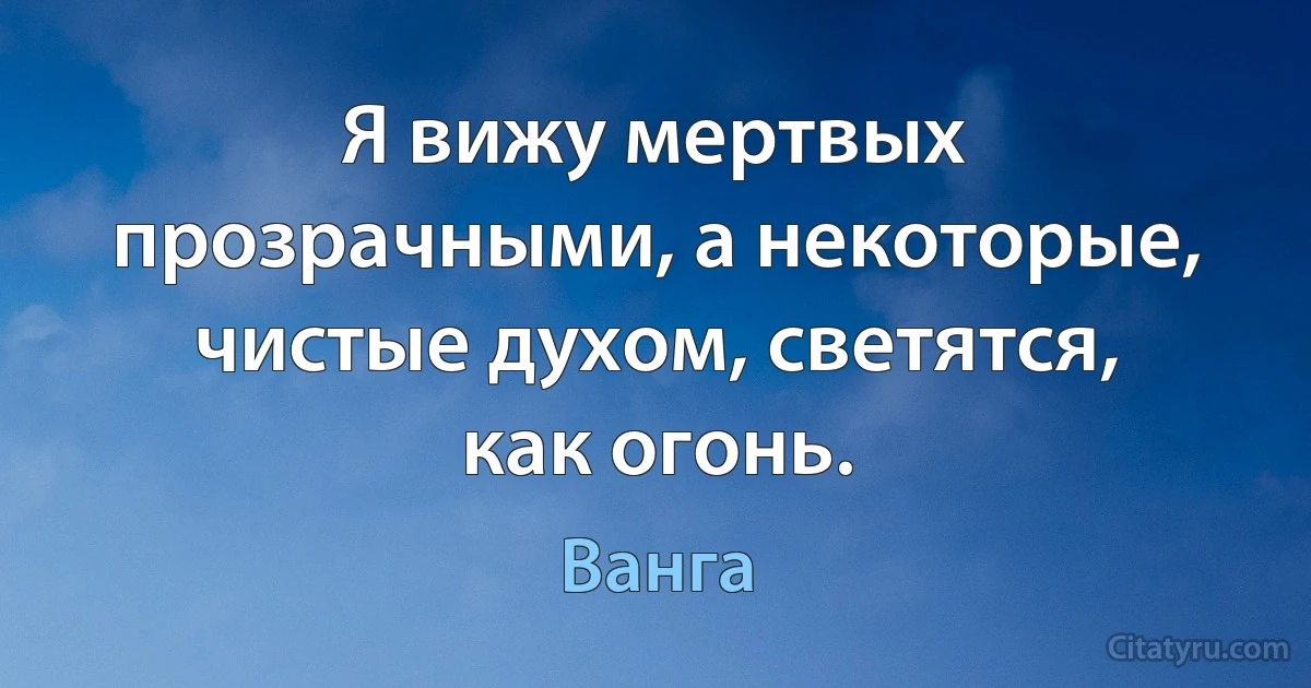 Я вижу мертвых прозрачными, а некоторые, чистые духом, светятся, как огонь. (Ванга)