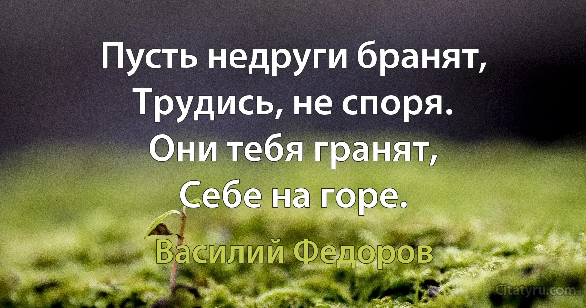 Пусть недруги бранят,
Трудись, не споря.
Они тебя гранят,
Себе на горе. (Василий Федоров)