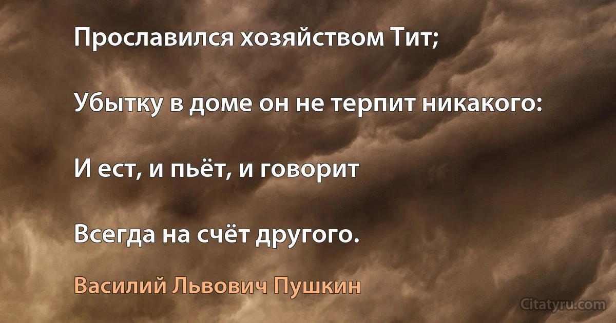 Прославился хозяйством Тит;

Убытку в доме он не терпит никакого:

И ест, и пьёт, и говорит

Всегда на счёт другого. (Василий Львович Пушкин)