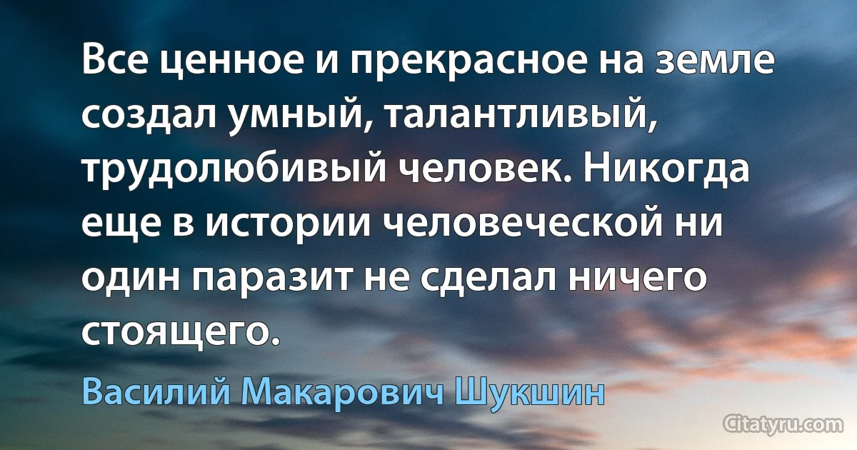 Все ценное и прекрасное на земле создал умный, талантливый, трудолюбивый человек. Никогда еще в истории человеческой ни один паразит не сделал ничего стоящего. (Василий Макарович Шукшин)