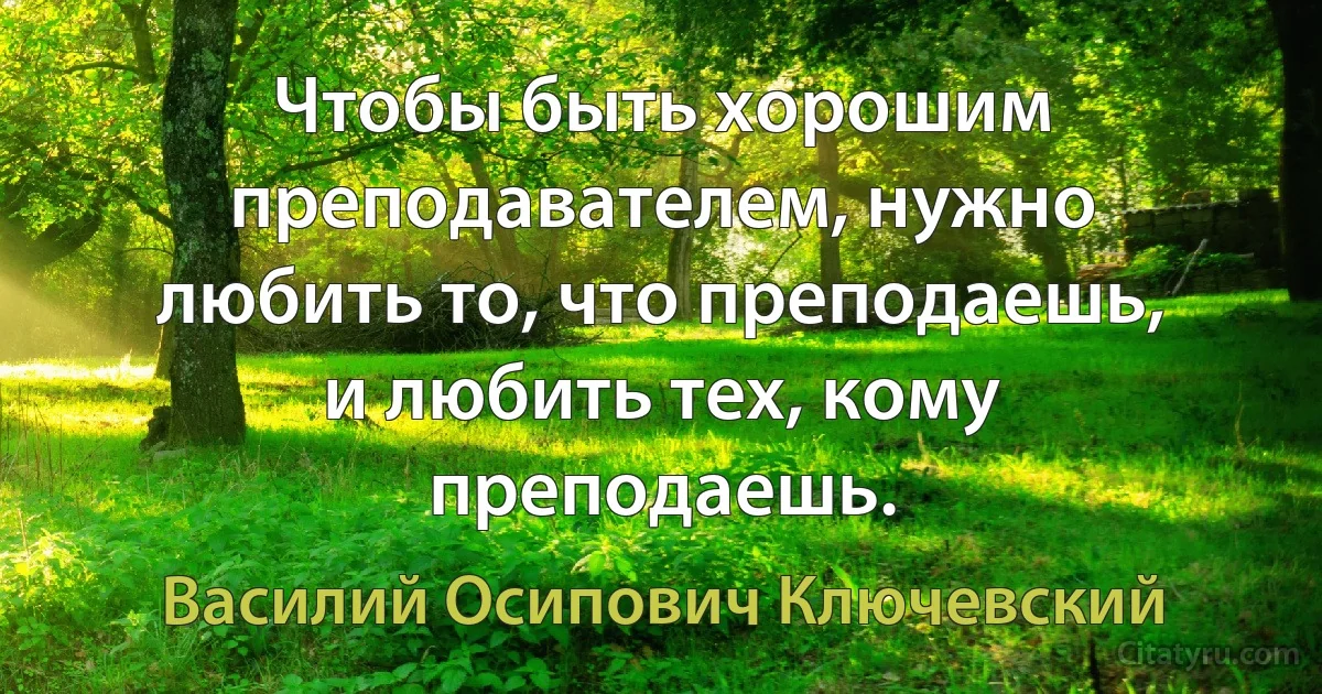 Чтобы быть хорошим преподавателем, нужно любить то, что преподаешь, и любить тех, кому преподаешь. (Василий Осипович Ключевский)