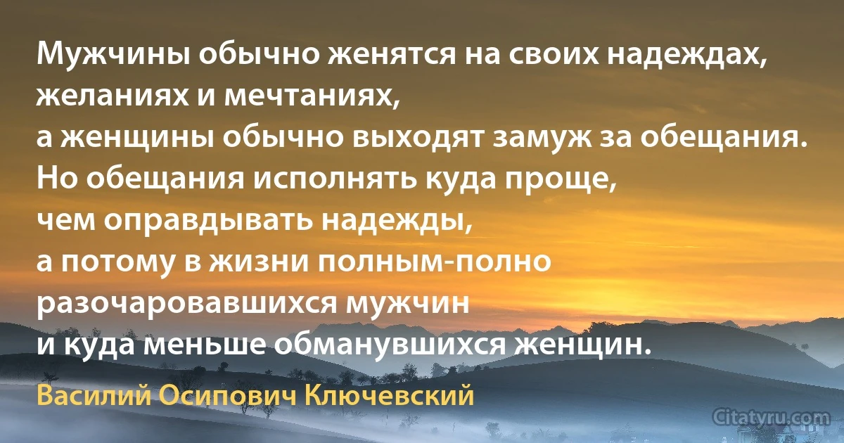 Мужчины обычно женятся на своих надеждах, желаниях и мечтаниях,
а женщины обычно выходят замуж за обещания.
Но обещания исполнять куда проще,
чем оправдывать надежды,
а потому в жизни полным-полно
разочаровавшихся мужчин
и куда меньше обманувшихся женщин. (Василий Осипович Ключевский)