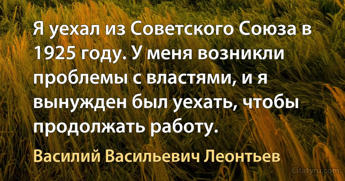 Я уехал из Советского Союза в 1925 году. У меня возникли проблемы с властями, и я вынужден был уехать, чтобы продолжать работу. (Василий Васильевич Леонтьев)