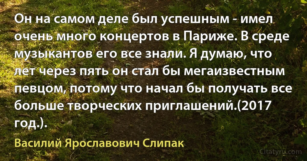 Он на самом деле был успешным - имел очень много концертов в Париже. В среде музыкантов его все знали. Я думаю, что лет через пять он стал бы мегаизвестным певцом, потому что начал бы получать все больше творческих приглашений.(2017 год.). (Василий Ярославович Слипак)