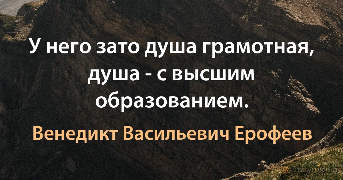 У него зато душа грамотная, душа - с высшим образованием. (Венедикт Васильевич Ерофеев)