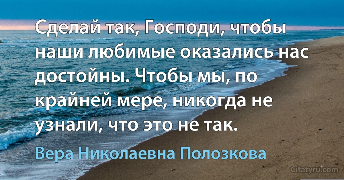 Сделай так, Господи, чтобы наши любимые оказались нас достойны. Чтобы мы, по крайней мере, никогда не узнали, что это не так. (Вера Николаевна Полозкова)