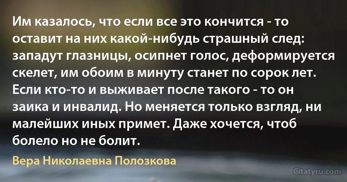 Им казалось, что если все это кончится - то оставит на них какой-нибудь страшный след: западут глазницы, осипнет голос, деформируется скелет, им обоим в минуту станет по сорок лет. Если кто-то и выживает после такого - то он заика и инвалид. Но меняется только взгляд, ни малейших иных примет. Даже хочется, чтоб болело но не болит. (Вера Николаевна Полозкова)