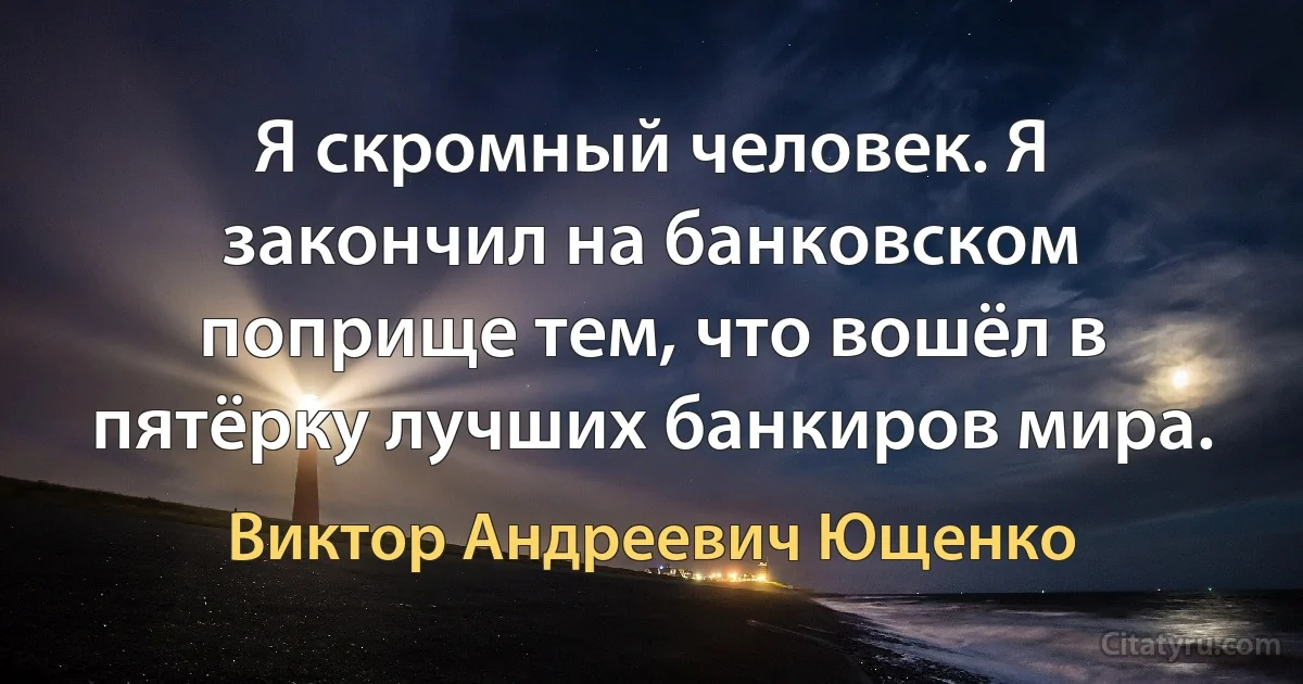 Я скромный человек. Я закончил на банковском поприще тем, что вошёл в пятёрку лучших банкиров мира. (Виктор Андреевич Ющенко)