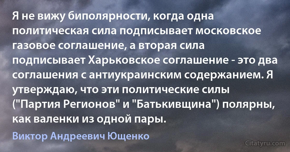 Я не вижу биполярности, когда одна политическая сила подписывает московское газовое соглашение, а вторая сила подписывает Харьковское соглашение - это два соглашения с антиукраинским содержанием. Я утверждаю, что эти политические силы ("Партия Регионов" и "Батькивщина") полярны, как валенки из одной пары. (Виктор Андреевич Ющенко)