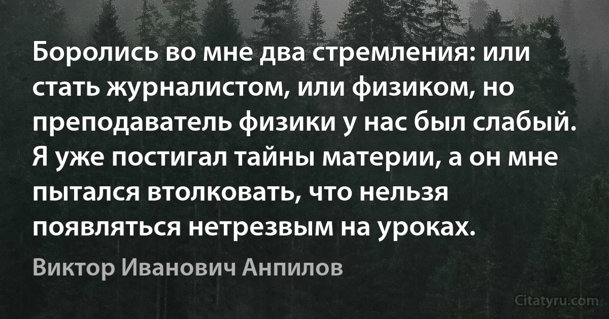 Боролись во мне два стремления: или стать журналистом, или физиком, но преподаватель физики у нас был слабый. Я уже постигал тайны материи, а он мне пытался втолковать, что нельзя появляться нетрезвым на уроках. (Виктор Иванович Анпилов)