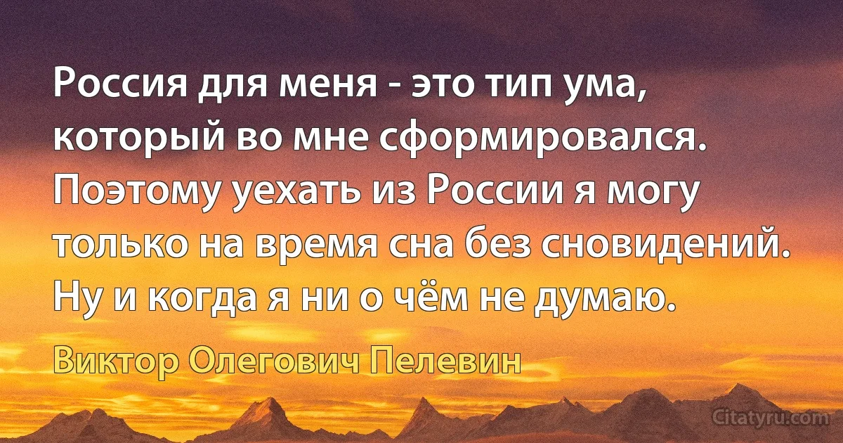 Россия для меня - это тип ума, который во мне сформировался. Поэтому уехать из России я могу только на время сна без сновидений. Ну и когда я ни о чём не думаю. (Виктор Олегович Пелевин)