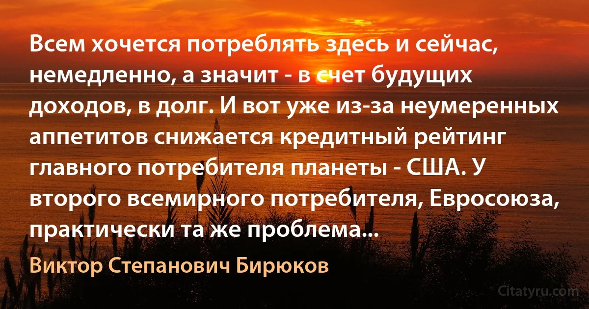 Всем хочется потреблять здесь и сейчас, немедленно, а значит - в счет будущих доходов, в долг. И вот уже из-за неумеренных аппетитов снижается кредитный рейтинг главного потребителя планеты - США. У второго всемирного потребителя, Евросоюза, практически та же проблема... (Виктор Степанович Бирюков)