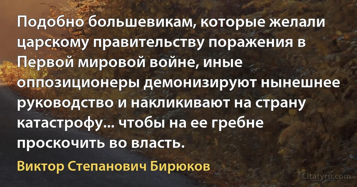 Подобно большевикам, которые желали царскому правительству поражения в Первой мировой войне, иные оппозиционеры демонизируют нынешнее руководство и накликивают на страну катастрофу... чтобы на ее гребне проскочить во власть. (Виктор Степанович Бирюков)