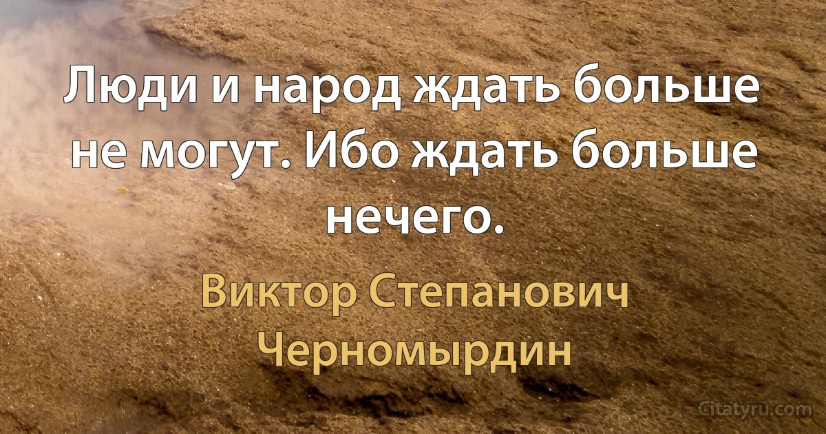 Люди и народ ждать больше не могут. Ибо ждать больше нечего. (Виктор Степанович Черномырдин)