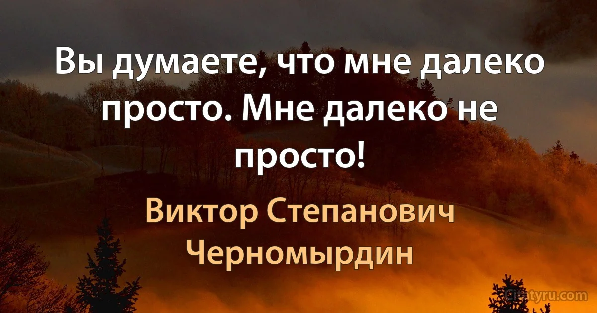 Вы думаете, что мне далеко просто. Мне далеко не просто! (Виктор Степанович Черномырдин)