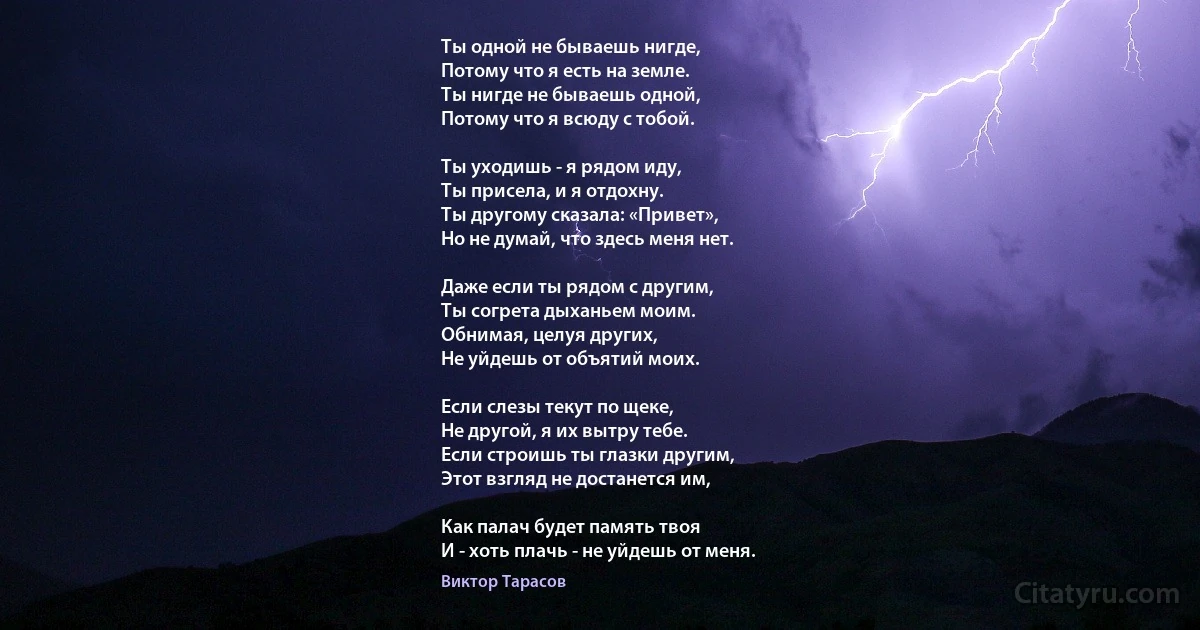 Ты одной не бываешь нигде,
Потому что я есть на земле.
Ты нигде не бываешь одной,
Потому что я всюду с тобой.

Ты уходишь - я рядом иду,
Ты присела, и я отдохну.
Ты другому сказала: «Привет»,
Но не думай, что здесь меня нет.

Даже если ты рядом с другим,
Ты согрета дыханьем моим.
Обнимая, целуя других,
Не уйдешь от объятий моих.

Если слезы текут по щеке,
Не другой, я их вытру тебе.
Если строишь ты глазки другим,
Этот взгляд не достанется им,

Как палач будет память твоя
И - хоть плачь - не уйдешь от меня. (Виктор Тарасов)