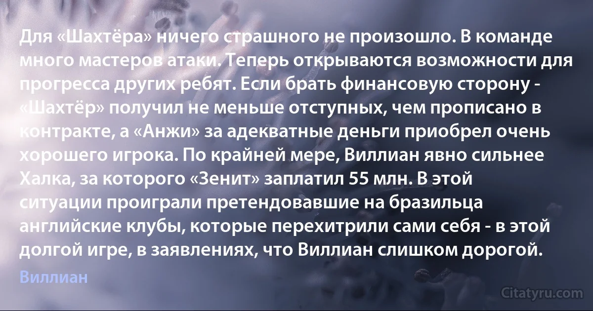 Для «Шахтёра» ничего страшного не произошло. В команде много мастеров атаки. Теперь открываются возможности для прогресса других ребят. Если брать финансовую сторону - «Шахтёр» получил не меньше отступных, чем прописано в контракте, а «Анжи» за адекватные деньги приобрел очень хорошего игрока. По крайней мере, Виллиан явно сильнее Халка, за которого «Зенит» заплатил 55 млн. В этой ситуации проиграли претендовавшие на бразильца английские клубы, которые перехитрили сами себя - в этой долгой игре, в заявлениях, что Виллиан слишком дорогой. (Виллиан)