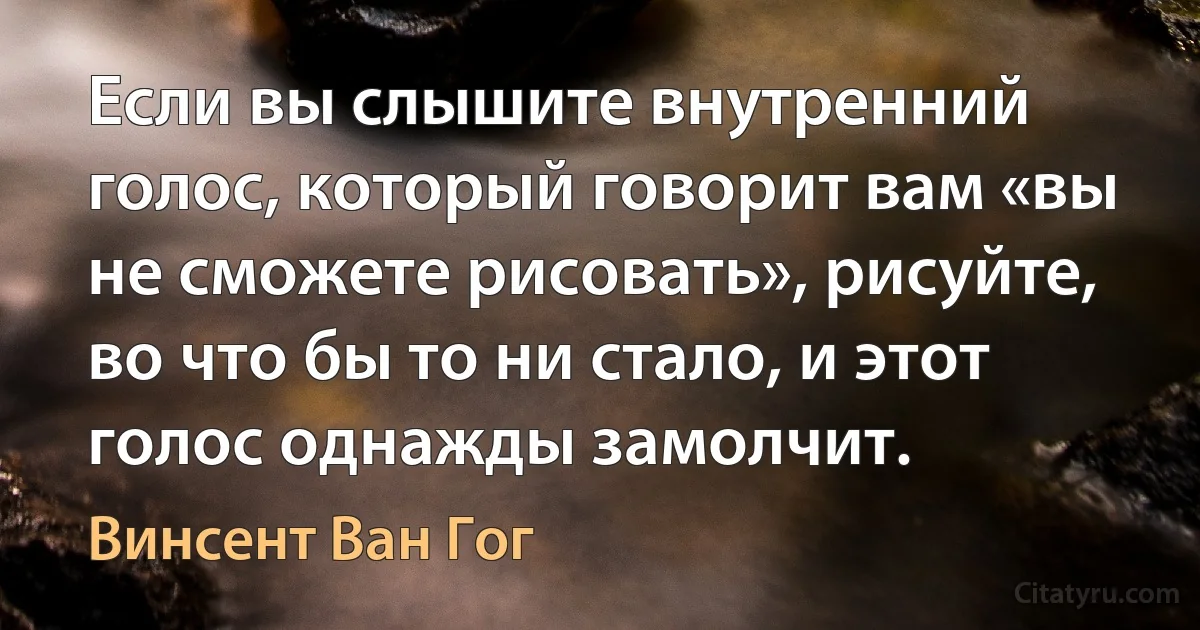 Если вы слышите внутренний голос, который говорит вам «вы не сможете рисовать», рисуйте, во что бы то ни стало, и этот голос однажды замолчит. (Винсент Ван Гог)