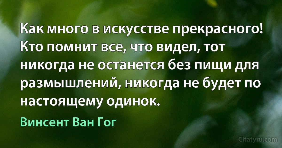 Как много в искусстве прекрасного! Кто помнит все, что видел, тот никогда не останется без пищи для размышлений, никогда не будет по настоящему одинок. (Винсент Ван Гог)