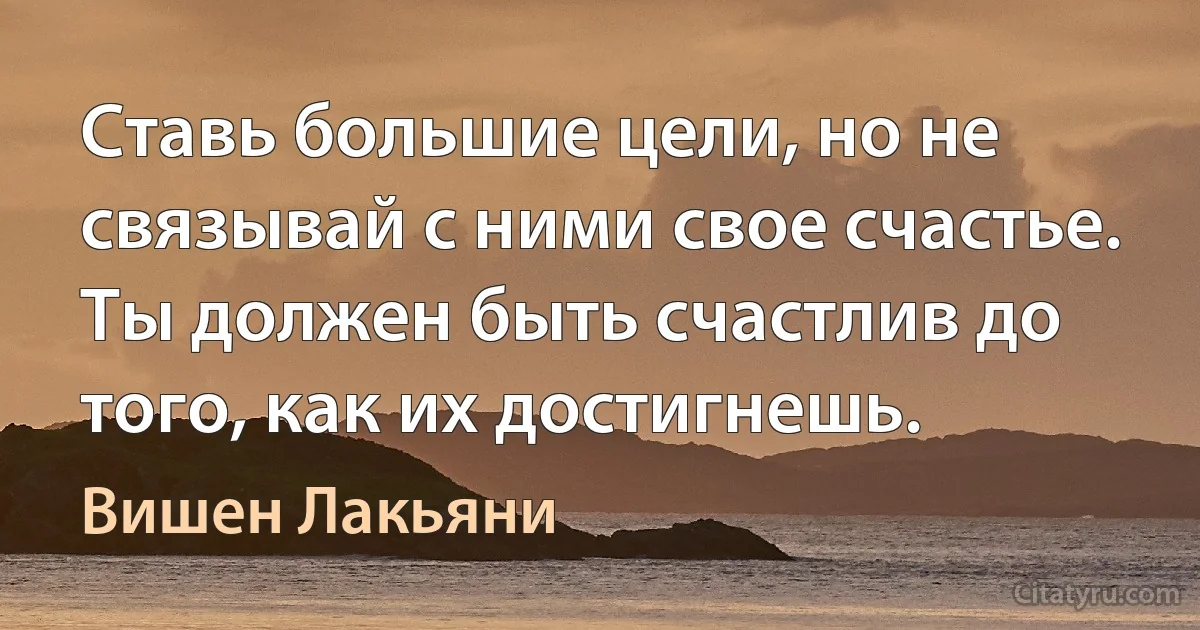 Ставь большие цели, но не связывай с ними свое счастье. Ты должен быть счастлив до того, как их достигнешь. (Вишен Лакьяни)