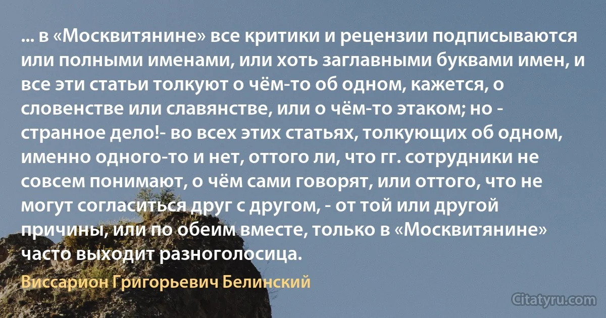 ... в «Москвитянине» все критики и рецензии подписываются или полными именами, или хоть заглавными буквами имен, и все эти статьи толкуют о чём-то об одном, кажется, о словенстве или славянстве, или о чём-то этаком; но - странное дело!- во всех этих статьях, толкующих об одном, именно одного-то и нет, оттого ли, что гг. сотрудники не совсем понимают, о чём сами говорят, или оттого, что не могут согласиться друг с другом, - от той или другой причины, или по обеим вместе, только в «Москвитянине» часто выходит разноголосица. (Виссарион Григорьевич Белинский)