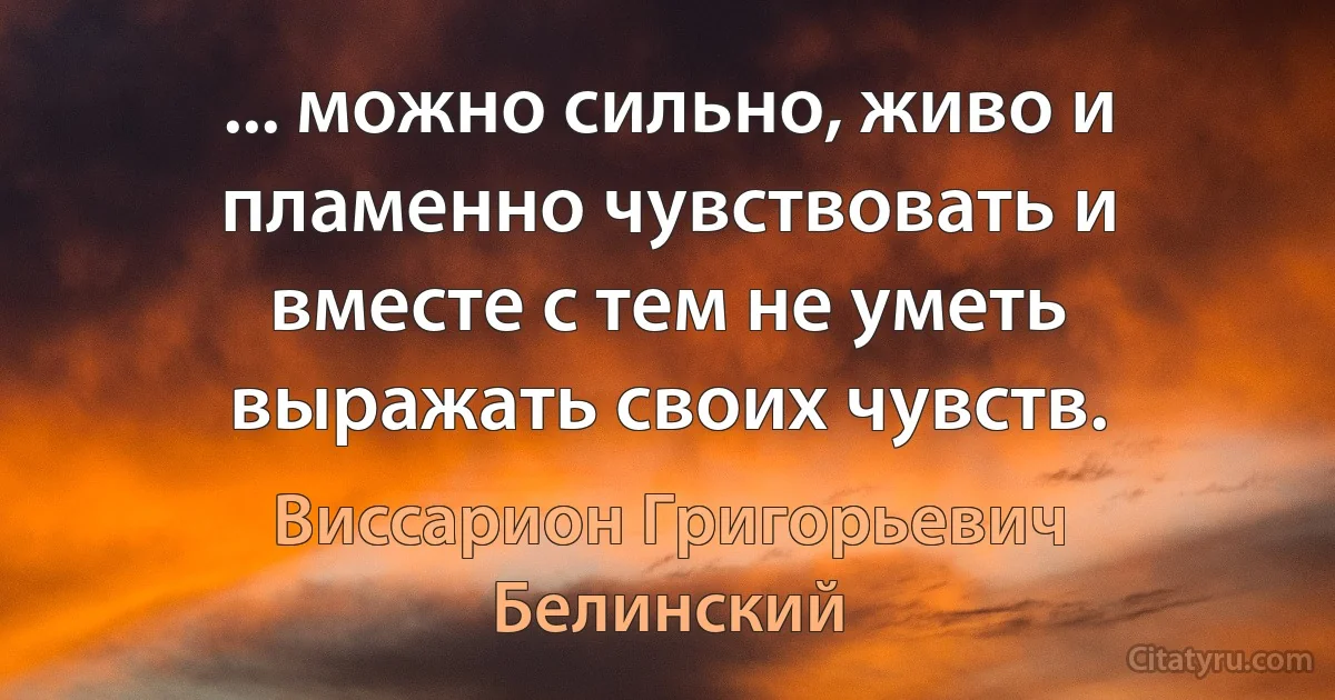 ... можно сильно, живо и пламенно чувствовать и вместе с тем не уметь выражать своих чувств. (Виссарион Григорьевич Белинский)